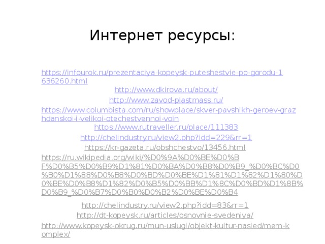 Интернет ресурсы: https://infourok.ru/prezentaciya-kopeysk-puteshestvie-po-gorodu-1636260.html http://www.dkirova.ru/about/ http://www.zavod-plastmass.ru/ https://www.columbista.com/ru/showplace/skver-pavshikh-geroev-grazhdanskoi-i-velikoi-otechestvennoi-voin https://www.rutraveller.ru/place/111383  http://chelindustry.ru/view2.php?idd=229&rr=1  https://kr-gazeta.ru/obshchestvo/13456.html  https://ru.wikipedia.org/wiki/%D0%9A%D0%BE%D0%BF%D0%B5%D0%B9%D1%81%D0%BA%D0%B8%D0%B9_%D0%BC%D0%B0%D1%88%D0%B8%D0%BD%D0%BE%D1%81%D1%82%D1%80%D0%BE%D0%B8%D1%82%D0%B5%D0%BB%D1%8C%D0%BD%D1%8B%D0%B9_%D0%B7%D0%B0%D0%B2%D0%BE%D0%B4  http://chelindustry.ru/view2.php?idd=83&rr=1  http://dt-kopeysk.ru/articles/osnovnie-svedeniya/  http://www.kopeysk-okrug.ru/mun-uslugi/objekt-kultur-nasled/mem-komplex/