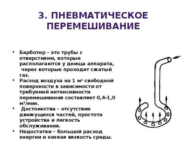 3. пневматическое перемешивание Барботер – это трубы с отверстиями, которые располагаются у днища аппарата, через которые проходит сжатый газ. Расход воздуха на 1 м 2 свободной поверхности в зависимости от требуемой интенсивности перемешивания составляет 0,4-1,0 м 3 /мин.   Достоинства – отсутствие движущихся частей, простота устройства и легкость обслуживания. Недостатки – большой расход энергии и низкая вязкость среды. 
