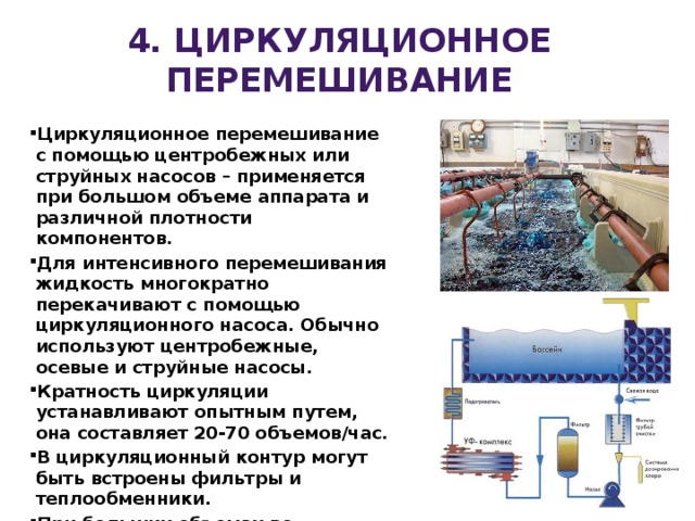4. ЦИРКУЛЯЦИОННОЕ перемешивание Циркуляционное перемешивание с помощью центробежных или струйных насосов – применяется при большом объеме аппарата и различной плотности компонентов. Для интенсивного перемешивания жидкость многократно перекачивают с помощью циркуляционного насоса. Обычно используют центробежные, осевые и струйные насосы. Кратность циркуляции устанавливают опытным путем, она составляет 20-70 объемов/час. В циркуляционный контур могут быть встроены фильтры и теплообменники. При больших объемах во избежание образования застойных зон комбинируют циркуляционное и механическое перемешивание. 