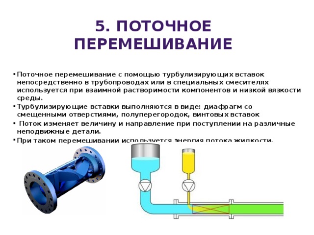 5. ПОТОЧНОЕ перемешивание Поточное перемешивание с помощью турбулизирующих вставок непосредственно в трубопроводах или в специальных смесителях используется при взаимной растворимости компонентов и низкой вязкости среды. Турбулизирующие вставки выполняются в виде: диафрагм со смещенными отверстиями, полуперегородок, винтовых вставок   Поток изменяет величину и направление при поступлении на различные неподвижные детали. При таком перемешивании используется энергия потока жидкости. 