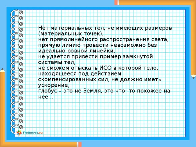 Нет материальных тел, не имеющих размеров (материальных точек),  нет прямолинейного распространения света,  прямую линию провести невозможно без идеально ровной линейки,  не удается привести пример замкнутой системы тел,  не сможем отыскать ИСО в которой тело, находящееся под действием скомпенсированных сил, не должно иметь ускорение,  глобус – это не Земля, это что- то похожее на нее…    