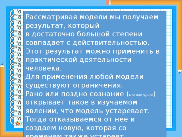 Рассматривая модели мы получаем результат, который в достаточно большой степени совпадает с действительностью. Этот результат можно применить в практической деятельности человека. Для применения любой модели существуют ограничения. Рано или поздно сознание ( мое или чужое ) открывает такое в изучаемом явлении, что модель устаревает. Тогда отказываемся от нее и создаем новую, которая со временем также устареет 