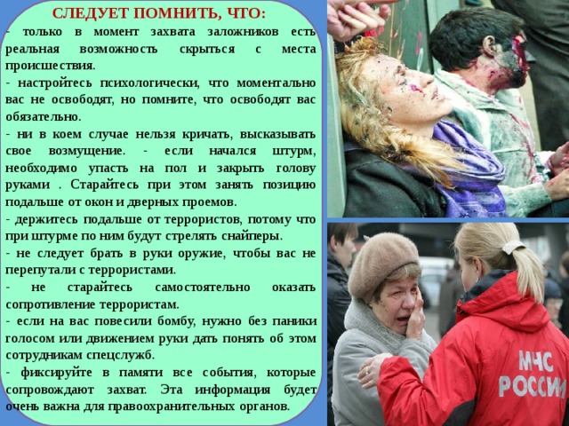 СЛЕДУЕТ ПОМНИТЬ, ЧТО: - только в момент захвата заложников есть реальная возможность скрыться с места происшествия. - настройтесь психологически, что моментально вас не освободят, но помните, что освободят вас обязательно. - ни в коем случае нельзя кричать, высказывать свое возмущение. - если начался штурм, необходимо упасть на пол и закрыть голову руками . Старайтесь при этом занять позицию подальше от окон и дверных проемов. - держитесь подальше от террористов, потому что при штурме по ним будут стрелять снайперы. - не следует брать в руки оружие, чтобы вас не перепутали с террористами. - не старайтесь самостоятельно оказать сопротивление террористам. - если на вас повесили бомбу, нужно без паники голосом или движением руки дать понять об этом сотрудникам спецслужб. - фиксируйте в памяти все события, которые сопровождают захват. Эта информация будет очень важна для правоохранительных органов. 