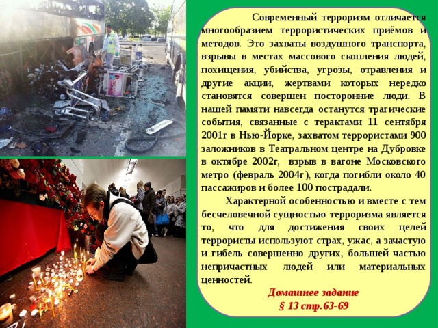  Современный терроризм отличается многообразием террористических приёмов и методов. Это захваты воздушного транспорта, взрывы в местах массового скопления людей, похищения, убийства, угрозы, отравления и другие акции, жертвами которых нередко становятся совершен посторонние люди. В нашей памяти навсегда останутся трагические события, связанные с терактами 11 сентября 2001г в Нью-Йорке, захватом террористами 900 заложников в Театральном центре на Дубровке в октябре 2002г, взрыв в вагоне Московского метро (февраль 2004г), когда погибли около 40 пассажиров и более 100 пострадали.  Характерной особенностью и вместе с тем бесчеловечной сущностью терроризма является то, что для достижения своих целей террористы используют страх, ужас, а зачастую и гибель совершенно других, большей частью непричастных людей или материальных ценностей. Домашнее задание § 13 стр.63-69  