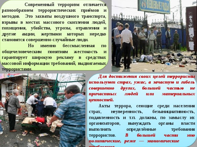  Современный терроризм отличается разнообразием террористических приёмов и методов. Это захваты воздушного транспорта, взрывы в местах массового скопления людей, похищения, убийства, угрозы, отравления и другие акции, жертвами которых нередко становятся совершенно случайные люди.  Но именно бессмысленная по общечеловеческим понятиям жестокость и гарантирует широкую рекламу в средствах массовой информации требований, выдвигаемых террористами. Для достижения своих целей террористы используют страх, ужас, а зачастую и гибель совершенно других, большей частью не причастных людей или материальных ценностей. Акты террора, сеющие среди населения страх, неуверенность, безынициативность, подавленность и т.п. должны, по замыслу их организаторов, вынуждать органы власти выполнять определённые требования террористов. В большей части это политические, реже — экономические требования 