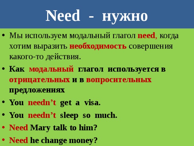 Need - нужно Мы используем модальный глагол need , когда хотим выразить необходимость совершения какого-то действия. Как модальный глагол используется в отрицательных и в вопросительных предложениях You  needn’t  get a visa. You needn’t sleep so much. Need Mary talk to him? Need  he change money? 