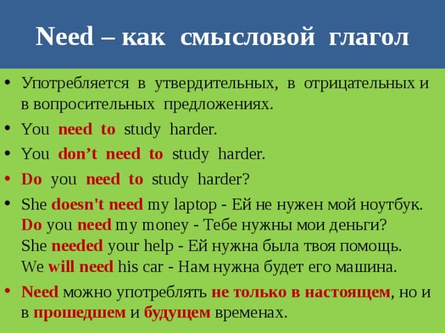 Need – как смысловой глагол Употребляется в утвердительных, в отрицательных и в вопросительных предложениях. You need to study harder. You don’t need to study harder. Do you need to study harder? She doesn't need my laptop - Ей не нужен мой ноутбук.  Do you need my money - Тебе нужны мои деньги?  She needed your help - Ей нужна была твоя помощь.  We will need his car - Нам нужна будет его машина. Need можно употреблять не только в настоящем , но и в прошедшем и будущем временах. 