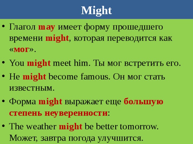 Might Глагол may имеет форму прошедшего времени might , которая переводится как « мог ». You might meet him. Ты мог встретить его. He might become famous. Он мог стать известным. Форма  might   выражает еще большую степень неуверенности : The weather  might  be better tomorrow.  Может, завтра погода улучшится. 