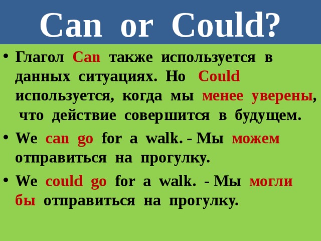 Can or Could? Глагол Can также используется в данных ситуациях. Но Could используется, когда мы менее уверены , что действие совершится в будущем. We can  go  for a walk. - Мы можем отправиться на прогулку. We could  go  for a walk. - Мы могли  бы отправиться на прогулку. 