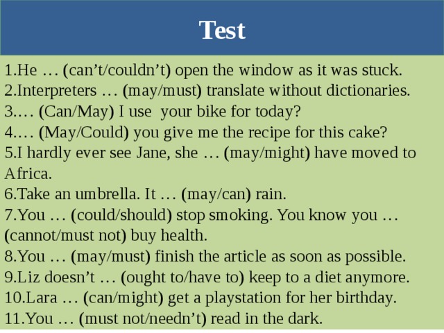 Test 1. He … (can’t/couldn’t) open the window as it was stuck. 2. Interpreters … (may/must) translate without dictionaries. 3. … (Can/May) I use your bike for today? 4. … (May/Could) you give me the recipe for this cake? 5. I hardly ever see Jane, she … (may/might) have moved to Africa. 6. Take an umbrella. It … (may/can) rain. 7. You … (could/should) stop smoking. You know you … (cannot/must not) buy health. 8. You … (may/must) finish the article as soon as possible. 9. Liz doesn’t … (ought to/have to) keep to a diet anymore. 10. Lara … (can/might) get a playstation for her birthday. 11. You … (must not/needn’t) read in the dark. 