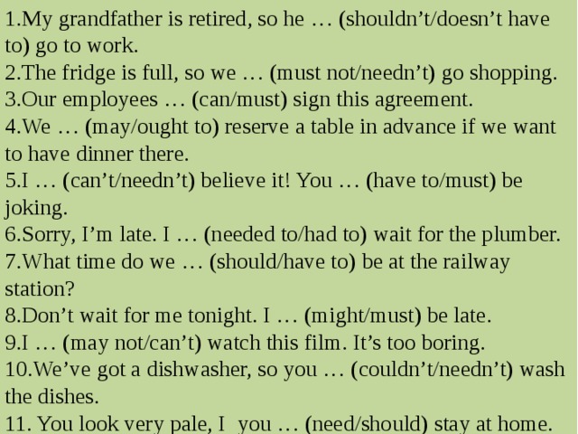 1. My grandfather is retired, so he … (shouldn’t/doesn’t have to) go to work. 2. The fridge is full, so we … (must not/needn’t) go shopping. 3. Our employees … (can/must) sign this agreement. 4. We … (may/ought to) reserve a table in advance if we want to have dinner there. 5. I … (can’t/needn’t) believe it! You … (have to/must) be joking. 6. Sorry, I’m late. I … (needed to/had to) wait for the plumber. 7. What time do we … (should/have to) be at the railway station? 8. Don’t wait for me tonight. I … (might/must) be late. 9. I … (may  not/can’t) watch this film. It’s too boring. 10. We’ve got a dishwasher, so you … (couldn’t/needn’t) wash the dishes. 11. You look very pale, I you … (need/should) stay at home. 