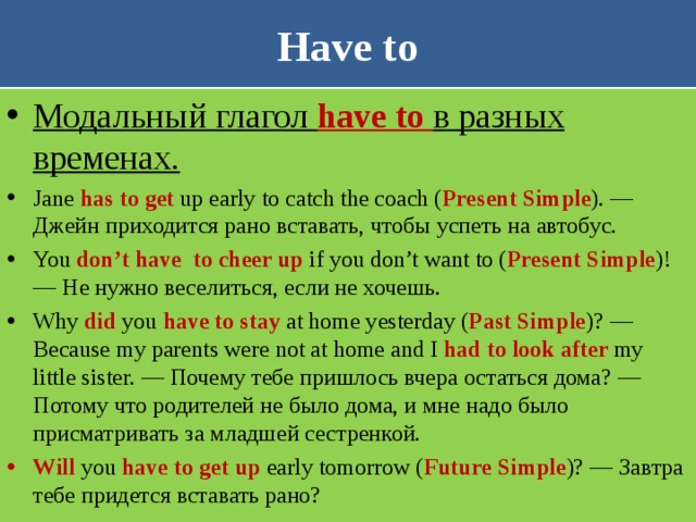 Have to Модальный глагол have to в разных временах. Jane has to get up early to catch the coach ( Present Simple ). — Джейн приходится рано вставать, чтобы успеть на автобус. You don’t have  to cheer up if you don’t want to ( Present Simple )! — Не нужно веселиться, если не хочешь. Why did you have to stay at home yesterday ( Past Simple )? — Because my parents were not at home and I had to look after my little sister. — Почему тебе пришлось вчера остаться дома? — Потому что родителей не было дома, и мне надо было присматривать за младшей сестренкой. Will you have to get up early tomorrow ( Future Simple )? — Завтра тебе придется вставать рано? 