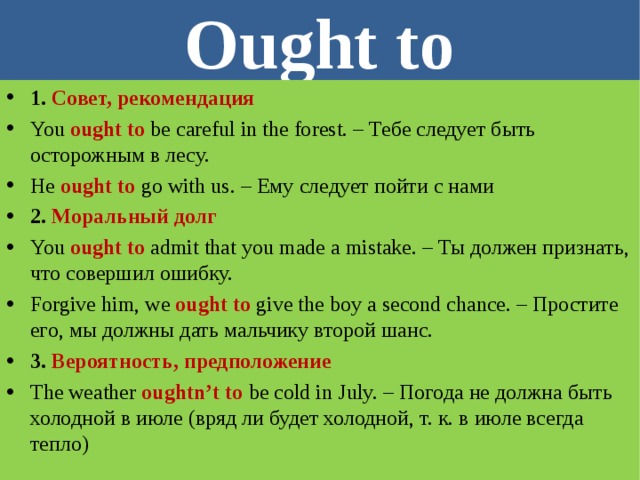 Ought to 1. Совет, рекомендация You ought to  be careful in the forest. – Тебе следует быть осторожным в лесу. He ought to  go with us. – Ему следует пойти с нами 2. Моральный долг You  ought to  admit that you made a mistake. – Ты должен признать, что совершил ошибку. Forgive him, we ought to  give the boy a second chance. – Простите его, мы должны дать мальчику второй шанс. 3. Вероятность, предположение The weather oughtn’t to be cold in July. – Погода не должна быть холодной в июле (вряд ли будет холодной, т. к. в июле всегда тепло)   