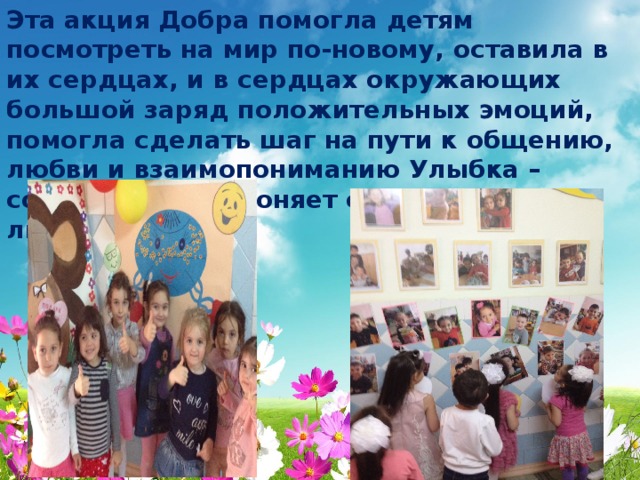 Эта акция Добра помогла детям посмотреть на мир по-новому, оставила в их сердцах, и в сердцах окружающих большой заряд положительных эмоций, помогла сделать шаг на пути к общению, любви и взаимопониманию Улыбка – солнце. Она прогоняет с человеческого лица зиму»  