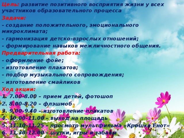 Цель: развитие позитивного восприятия жизни у всех участников образовательного процесса Задачи: - создание положительного, эмоционального микроклимата; - гармонизация детско-взрослых отношений; - формирование навыков межличностного общения. Предварительная работа: - оформление фойе; - изготовление плакатов; - подбор музыкального сопровождения; - изготовление смайликов Ход акции: 1. 7.00-8.00 – прием детей, фотошоп 2. 8.00-8.20 – флэшмоб 3. 9.00-9.40 – изготовление плакатов 4. 10.00-11.00 – выход на площадь 5. 11.10-11.25 – просмотр мультфильма «Крошка Енот» 6. 11.30-12.00 – шутки, игры и забавы 