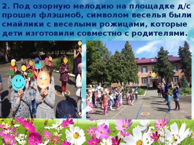 2. Под озорную мелодию на площадке д/с прошел флэшмоб, символом веселья были смайлики с веселыми рожицами, которые дети изготовили совместно с родителями.  