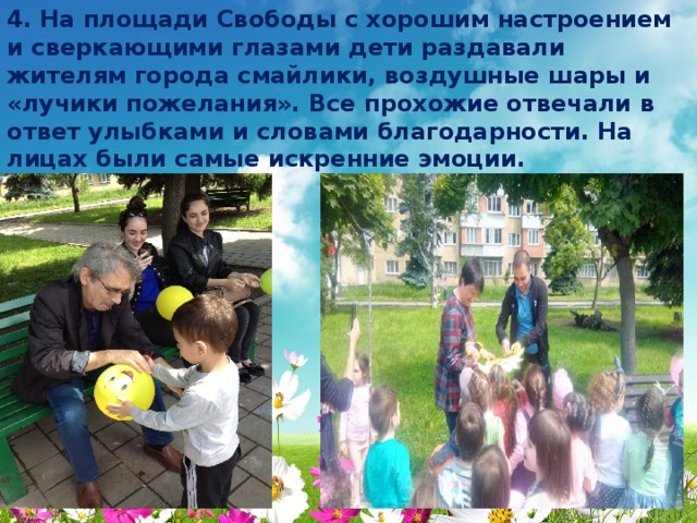 4. На площади Свободы с хорошим настроением и сверкающими глазами дети раздавали жителям города смайлики, воздушные шары и «лучики пожелания». Все прохожие отвечали в ответ улыбками и словами благодарности. На лицах были самые искренние эмоции. 