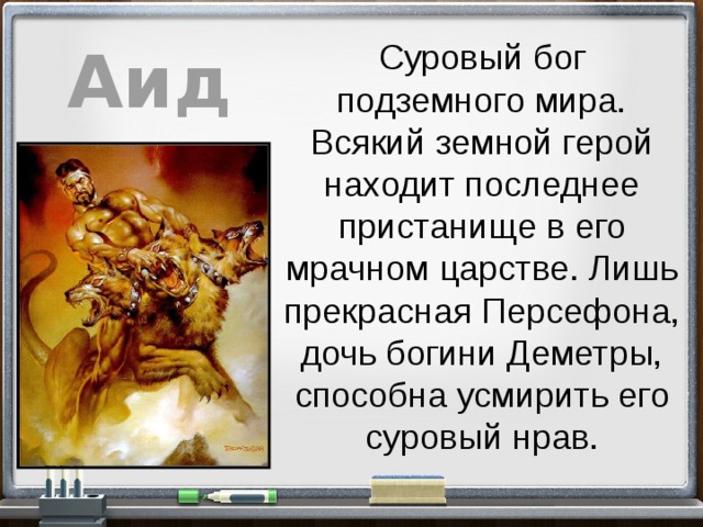 Аид Суровый бог подземного мира. Всякий земной герой находит последнее пристанище в его мрачном царстве. Лишь прекрасная Персефона, дочь богини Деметры, способна усмирить его суровый нрав. 