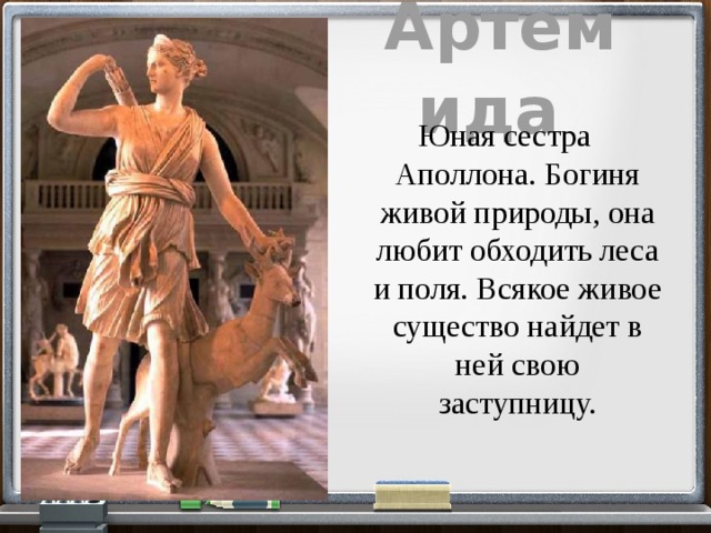 Артемида  Юная сестра Аполлона. Богиня живой природы, она любит обходить леса и поля. Всякое живое существо найдет в ней свою заступницу. 
