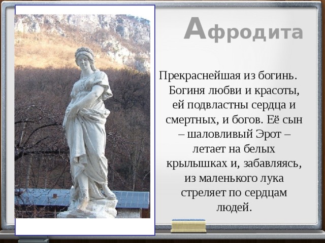 А фродита  Прекраснейшая из богинь. Богиня любви и красоты, ей подвластны сердца и смертных, и богов. Её сын – шаловливый Эрот – летает на белых крылышках и, забавляясь, из маленького лука стреляет по сердцам людей. 