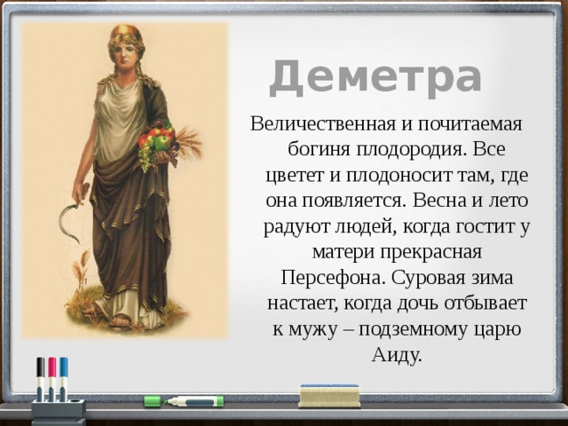 Деметра  Величественная и почитаемая богиня плодородия. Все цветет и плодоносит там, где она появляется. Весна и лето радуют людей, когда гостит у матери прекрасная Персефона. Суровая зима настает, когда дочь отбывает к мужу – подземному царю Аиду. 