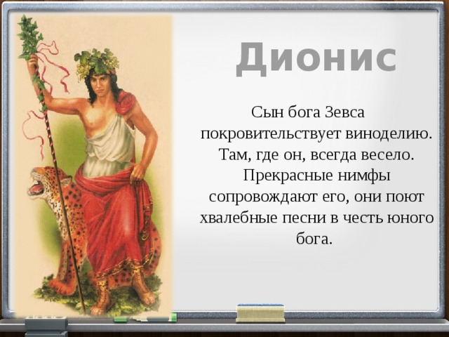 Дионис  Сын бога Зевса покровительствует виноделию. Там, где он, всегда весело. Прекрасные нимфы сопровождают его, они поют хвалебные песни в честь юного бога . 