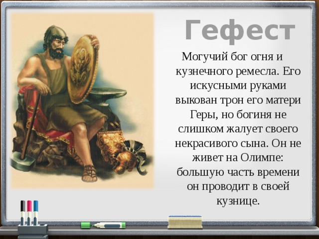 Гефест  Могучий бог огня и кузнечного ремесла. Его искусными руками выкован трон его матери Геры, но богиня не слишком жалует своего некрасивого сына. Он не живет на Олимпе: большую часть времени он проводит в своей кузнице. 