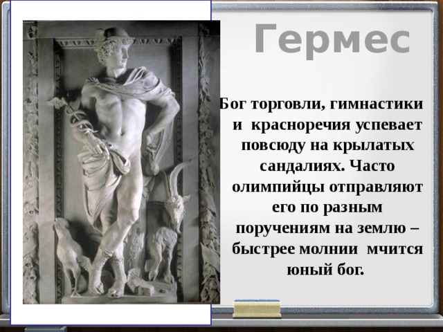 Гермес Бог торговли, гимнастики и красноречия успевает повсюду на крылатых сандалиях. Часто олимпийцы отправляют его по разным поручениям на землю – быстрее молнии мчится юный бог. 
