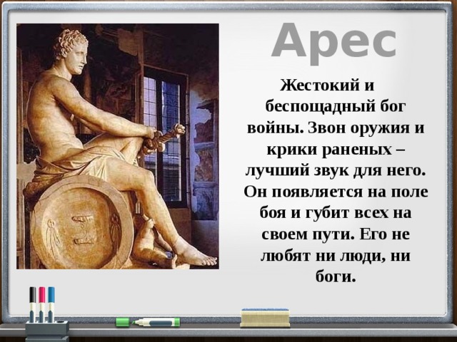 Арес Жестокий и беспощадный бог войны. Звон оружия и крики раненых – лучший звук для него. Он появляется на поле боя и губит всех на своем пути. Его не любят ни люди, ни боги. 