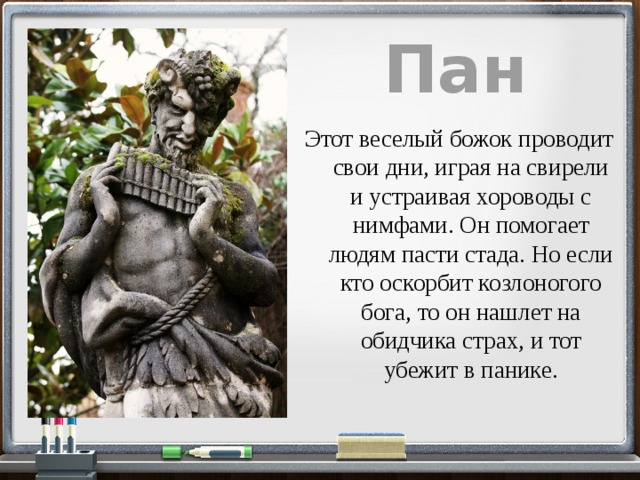 Пан Этот веселый божок проводит свои дни, играя на свирели и устраивая хороводы с нимфами. Он помогает людям пасти стада. Но если кто оскорбит козлоногого бога, то он нашлет на обидчика страх, и тот убежит в панике. 