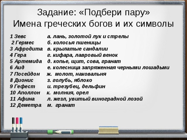 Задание: «Подбери пару»  Имена греческих богов и их символы 1 Зевс   а. лань, золотой лук и стрелы  2 Гермес   б. колосья пшеницы 3 Афродита  в. крылатые сандалии 4 Гера   г. кифара, лавровый венок 5 Артемида  д. копье, щит, сова, гранат 6 Аид   е. колесница запряженная черными лошадьми 7 Посейдон ж. молот, наковальня 8 Дионис   з. голубь, яблоко 9 Гефест   и. трезубец, дельфин 10 Аполлон  к. молния, орел 11 Афина   л. жезл, увитый виноградной лозой 12 Деметра  м. гранат 