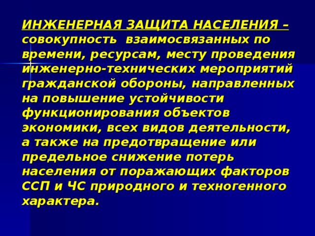 ИНЖЕНЕРНАЯ ЗАЩИТА НАСЕЛЕНИЯ – совокупность взаимосвязанных по времени, ресурсам, месту проведения инженерно-технических мероприятий гражданской обороны, направленных на повышение устойчивости функционирования объектов экономики, всех видов деятельности, а также на предотвращение или предельное снижение потерь населения от поражающих факторов ССП и ЧС природного и техногенного характера. 