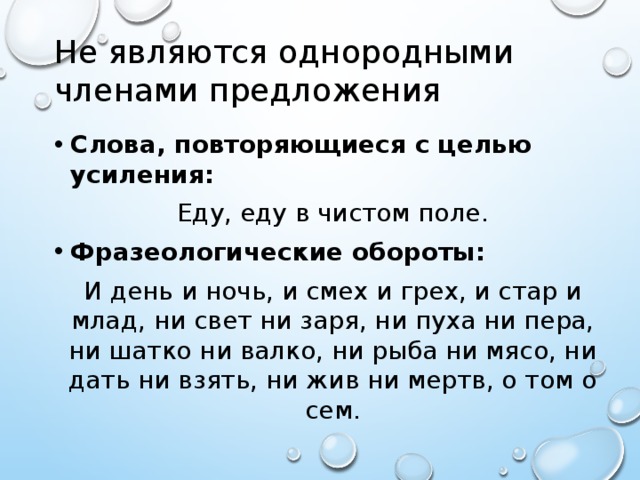 Не являются однородными членами предложения Слова, повторяющиеся с целью усиления: Еду, еду в чистом поле. Фразеологические обороты: И день и ночь, и смех и грех, и стар и млад, ни свет ни заря, ни пуха ни пера, ни шатко ни валко, ни рыба ни мясо, ни дать ни взять, ни жив ни мертв, о том о сем.