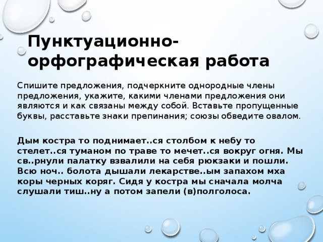 Пунктуационно-орфографическая работа Спишите предложения, подчеркните однородные члены предложения, укажите, какими членами предложения они являются и как связаны между собой. Вставьте пропущенные буквы, расставьте знаки препинания; союзы обведите овалом.   Дым костра то поднимает..ся столбом к небу то стелет..ся туманом по траве то мечет..ся вокруг огня. Мы св..рнули палатку взвалили на себя рюкзаки и пошли. Всю ноч.. болота дышали лекарстве..ым запахом мха коры черных коряг. Сидя у костра мы сначала молча слушали тиш..ну а потом запели (в)полголоса.