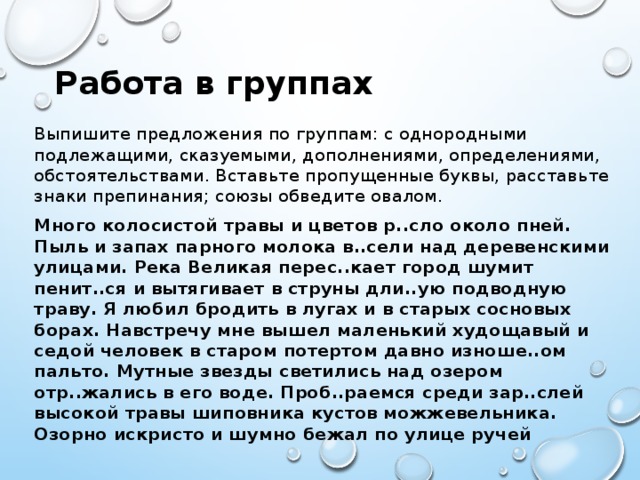 Работа в группах Выпишите предложения по группам: с однородными подлежащими, сказуемыми, дополнениями, определениями, обстоятельствами. Вставьте пропущенные буквы, расставьте знаки препинания; союзы обведите овалом. Много колосистой травы и цветов р..сло около пней. Пыль и запах парного молока в..сели над деревенскими улицами. Река Великая перес..кает город шумит пенит..ся и вытягивает в струны дли..ую подводную траву. Я любил бродить в лугах и в старых сосновых борах. Навстречу мне вышел маленький худощавый и седой человек в старом потертом давно изноше..ом пальто. Мутные звезды светились над озером отр..жались в его воде. Проб..раемся среди зар..слей высокой травы шиповника кустов можжевельника. Озорно искристо и шумно бежал по улице ручей