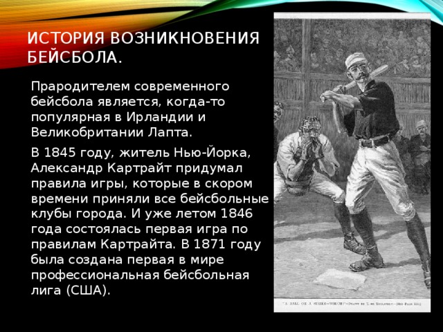 История возникновения бейсбола. Прародителем современного бейсбола является, когда-то популярная в Ирландии и Великобритании Лапта. В 1845 году, житель Нью-Йорка, Александр Картрайт придумал правила игры, которые в скором времени приняли все бейсбольные клубы города. И уже летом 1846 года состоялась первая игра по правилам Картрайта. В 1871 году была создана первая в мире профессиональная бейсбольная лига (США). 