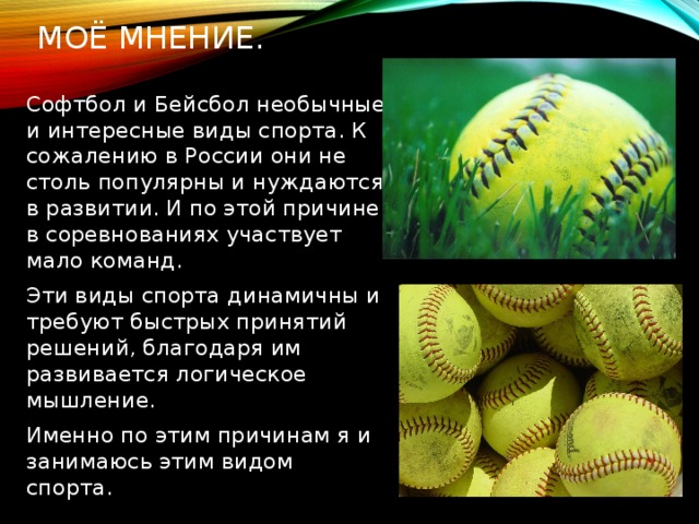 Моё мнение. Софтбол и Бейсбол необычные и интересные виды спорта. К сожалению в России они не столь популярны и нуждаются в развитии. И по этой причине в соревнованиях участвует мало команд. Эти виды спорта динамичны и требуют быстрых принятий решений, благодаря им развивается логическое мышление. Именно по этим причинам я и занимаюсь этим видом спорта. 