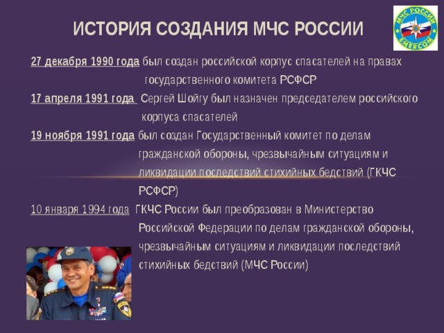 ИСТОРИЯ СОЗДАНИЯ МЧС РОССИИ 27 декабря 1990 года  был создан российской корпус спасателей на правах  государственного комитета РСФСР 17 апреля 1991 года  Сергей Шойгу был назначен председателем российского  корпуса спасателей 19 ноября 1991 года  был создан Государственный комитет по делам  гражданской обороны, чрезвычайным ситуациям и  ликвидации последствий стихийных бедствий (ГКЧС  РСФСР) 10 января 1994 года ГКЧС России был преобразован в Министерство  Российской Федерации по делам гражданской обороны,  чрезвычайным ситуациям и ликвидации последствий  стихийных бедствий (МЧС России) 