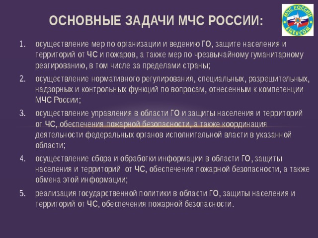 Основные Задачи МЧС России: осуществление мер по организации и ведению ГО, защите населения и территорий от ЧС и пожаров, а также мер по чрезвычайному гуманитарному реагированию, в том числе за пределами страны; осуществление нормативного регулирования, специальных, разрешительных, надзорных и контрольных функций по вопросам, отнесенным к компетенции МЧС России; осуществление управления в области ГО и защиты населения и территорий от ЧС, обеспечения пожарной безопасности, а также координация деятельности федеральных органов исполнительной власти в указанной области; осуществление сбора и обработки информации в области ГО, защиты населения и территорий от ЧС, обеспечения пожарной безопасности, а также обмена этой информации; реализация государственной политики в области ГО, защиты населения и территорий от ЧС, обеспечения пожарной безопасности.  