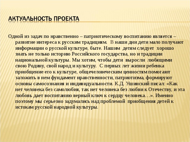 Одной из задач по нравственно – патриотическому воспитанию является – развитие интереса к русским традициям. В наши дни дети мало получают информации о русской культуре, быте. Нашим  детям следует  хорошо знать не только историю Российского государства, но и традиции национальной культуры. Мы хотим, чтобы дети  выросли  любящими свою Родину, свой народ и культуру.  С первых лет жизни ребенка приобщение его к культуре, общечеловеческим ценностям помогают заложить в нем фундамент нравственности, патриотизма, формируют основы самосознания и индивидуальности. К.Д. Ушинский писал: «Как нет человека без самолюбия, так нет человека без любви к Отечеству, и эта любовь дает воспитанию верный ключ к сердцу человека…». Именно поэтому мы серьезно задумались над проблемой  приобщения детей к истокам русской народной культуры. 