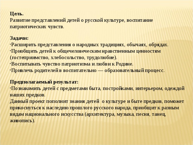 Цель. Развитие представлений детей о русской культуре, воспитание патриотических чувств. Задачи: Расширить представления о народных традициях, обычаях, обрядах. Приобщить детей к общечеловеческим нравственным ценностям (гостеприимство, хлебосольство, трудолюбие). Воспитывать чувство патриотизма и любви к Родине. Привлечь родителей в воспитательно — образовательный процесс.  Предполагаемый результат: Познакомить детей с предметами быта, постройками, интерьером, одеждой наших предков. Данный проект пополнит знания детей  о культуре и быте предков, поможет прикоснуться к наследию прошлого русского народа, приобщит к разным видам национального искусства (архитектура, музыка, песня, танец, живопись). 