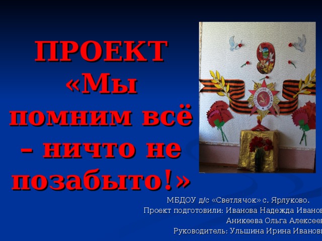 ПРОЕКТ  «Мы помним всё – ничто не позабыто!» МБДОУ д/с «Светлячок» с. Ярлуково. Проект подготовили: Иванова Надежда Ивановна  Аникеева Ольга Алексеевна  Руководитель: Ульшина Ирина Ивановна 