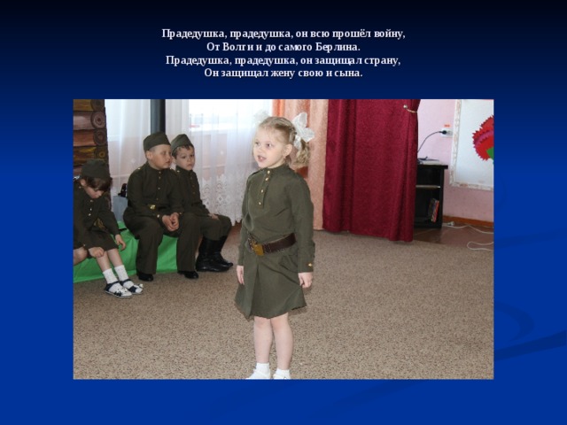 Прадедушка, прадедушка, он всю прошёл войну,  От Волги и до самого Берлина.  Прадедушка, прадедушка, он защищал страну,  Он защищал жену свою и сына. 