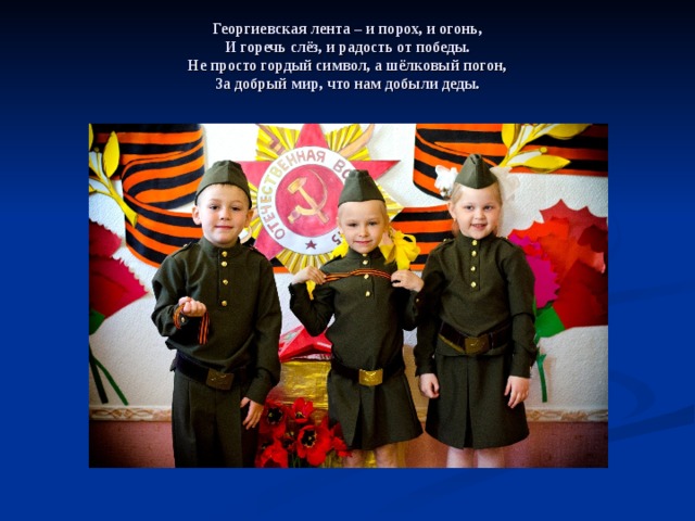     Георгиевская лента – и порох, и огонь,  И горечь слёз, и радость от победы.  Не просто гордый символ, а шёлковый погон,  За добрый мир, что нам добыли деды.    
