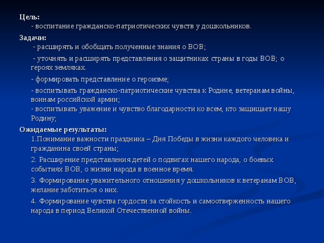 Цель:  - воспитание гражданско-патриотических чувств у дошкольников. Задачи:  - расширять и обобщать полученные знания о ВОВ;  - уточнять и расширять представления о защитниках страны в годы ВОВ; о героях земляках.  - формировать представление о героизме;  - воспитывать гражданско-патриотические чувства к Родине, ветеранам войны, воинам российской армии;  - воспитывать уважение и чувство благодарности ко всем, кто защищает нашу Родину; Ожидаемые результаты:  1.Понимание важности праздника – Дня Победы в жизни каждого человека и гражданина своей страны;  2. Расширение представления детей о подвигах нашего народа, о боевых событиях ВОВ, о жизни народа в военное время.  3. Формирование уважительного отношения у дошкольников к ветеранам ВОВ, желание заботиться о них.  4. Формирование чувства гордости за стойкость и самоотверженность нашего народа в период Великой Отечественной войны. 