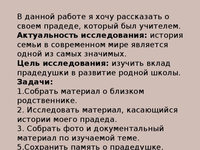 В данной работе я хочу рассказать о своем прадеде, который был учителем. Актуальность исследования: история семьи в современном мире является одной из самых значимых. Цель исследования: изучить вклад прадедушки в развитие родной школы. Задачи:   1.Собрать материал о близком родственнике. 2. Исследовать материал, касающийся истории моего прадеда. 3. Собрать фото и документальный материал по изучаемой теме. 5.Сохранить память о прадедушке. 