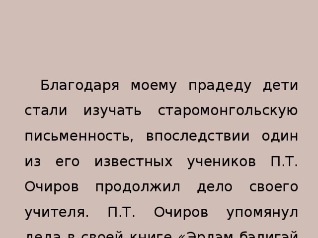 Благодаря моему прадеду дети стали изучать старомонгольскую письменность, впоследствии один из его известных учеников П.Т. Очиров продолжил дело своего учителя. П.Т. Очиров упомянул деда в своей книге «Эрдэм бэлигэй эхин гуламта». 