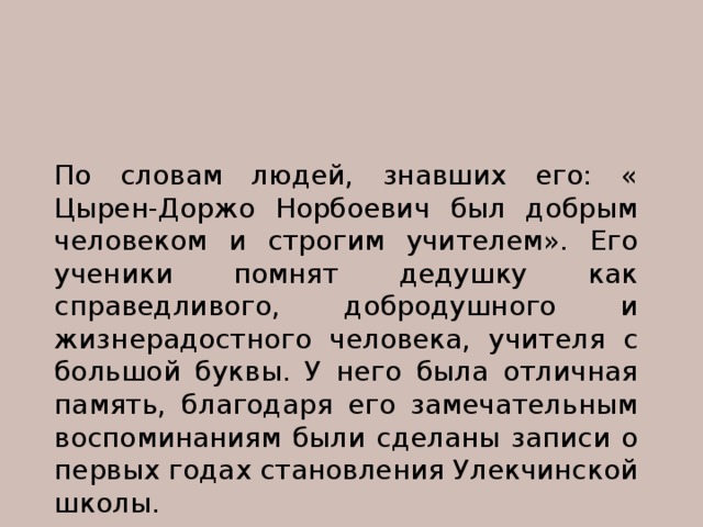 По словам людей, знавших его: « Цырен-Доржо Норбоевич был добрым человеком и строгим учителем». Его ученики помнят дедушку как справедливого, добродушного и жизнерадостного человека, учителя с большой буквы. У него была отличная память, благодаря его замечательным воспоминаниям были сделаны записи о первых годах становления Улекчинской школы. 