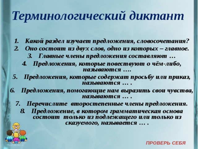 Терминологический диктант  Какой раздел изучает предложения, словосочетания? Оно состоит из двух слов, одно из которых – главное. Главные члены предложения составляют … Предложения, которые повествуют о чём-либо, называются …. Предложения, которые содержат просьбу или приказ, называются … . Предложения, помогающие нам выразить свои чувства, называются … . Перечислите второстепенные члены предложения. Предложение, в котором грамматическая основа состоит только из подлежащего или только из сказуемого, называется … . ПРОВЕРЬ СЕБЯ  