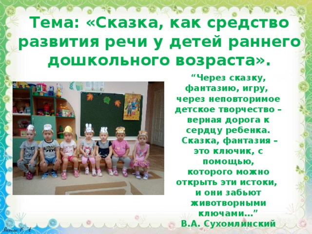 Тема: «Сказка, как средство развития речи у детей раннего дошкольного возраста». “ Через сказку, фантазию, игру, через неповторимое детское творчество – верная дорога к сердцу ребенка.  Сказка, фантазия – это ключик, с помощью, которого можно открыть эти истоки, и они забьют животворными ключами…” В.А. Сухомлинский  